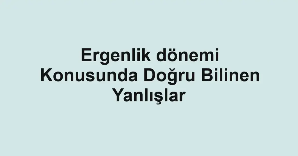 Ergenlik dönemi Konusunda Doğru Bilinen Yanlışlar